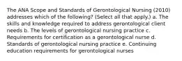 The ANA Scope and Standards of Gerontological Nursing (2010) addresses which of the following? (Select all that apply.) a. The skills and knowledge required to address gerontological client needs b. The levels of gerontological nursing practice c. Requirements for certification as a gerontological nurse d. Standards of gerontological nursing practice e. Continuing education requirements for gerontological nurses