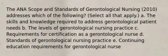 The ANA Scope and Standards of Gerontological Nursing (2010) addresses which of the following? (Select all that apply.) a. The skills and knowledge required to address gerontological patient needs b. The levels of gerontological nursing practice c. Requirements for certification as a gerontological nurse d. Standards of gerontological nursing practice e. Continuing education requirements for gerontological nurse