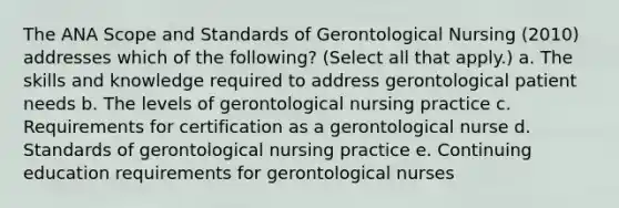 The ANA Scope and Standards of Gerontological Nursing (2010) addresses which of the following? (Select all that apply.) a. The skills and knowledge required to address gerontological patient needs b. The levels of gerontological nursing practice c. Requirements for certification as a gerontological nurse d. Standards of gerontological nursing practice e. Continuing education requirements for gerontological nurses