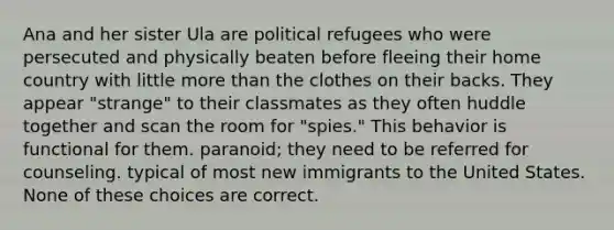 Ana and her sister Ula are political refugees who were persecuted and physically beaten before fleeing their home country with little more than the clothes on their backs. They appear "strange" to their classmates as they often huddle together and scan the room for "spies." This behavior is functional for them. paranoid; they need to be referred for counseling. typical of most new immigrants to the United States. None of these choices are correct.