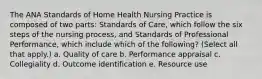 The ANA Standards of Home Health Nursing Practice is composed of two parts: Standards of Care, which follow the six steps of the nursing process, and Standards of Professional Performance, which include which of the following? (Select all that apply.) a. Quality of care b. Performance appraisal c. Collegiality d. Outcome identification e. Resource use