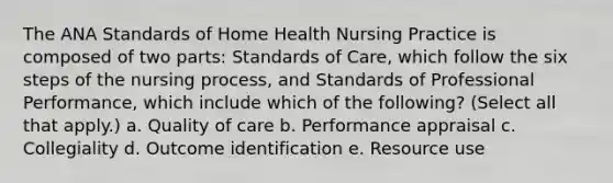 The ANA Standards of Home Health Nursing Practice is composed of two parts: Standards of Care, which follow the six steps of the nursing process, and Standards of Professional Performance, which include which of the following? (Select all that apply.) a. Quality of care b. Performance appraisal c. Collegiality d. Outcome identification e. Resource use