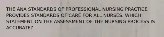 THE ANA STANDARDS OF PROFESSIONAL NURSING PRACTICE PROVIDES STANDARDS OF CARE FOR ALL NURSES. WHICH STATEMENT ON THE ASSESSMENT OF THE NURSING PROCESS IS ACCURATE?