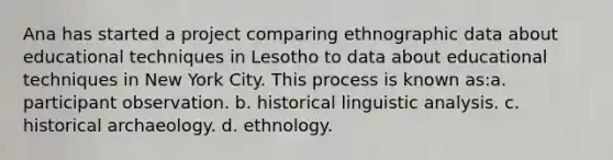 Ana has started a project comparing ethnographic data about educational techniques in Lesotho to data about educational techniques in New York City. This process is known as:a. participant observation. b. historical linguistic analysis. c. historical archaeology. d. ethnology.