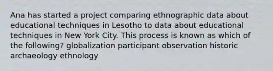 Ana has started a project comparing ethnographic data about educational techniques in Lesotho to data about educational techniques in New York City. This process is known as which of the following? globalization participant observation historic archaeology ethnology