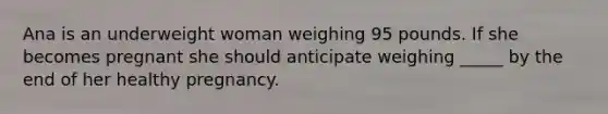 Ana is an underweight woman weighing 95 pounds. If she becomes pregnant she should anticipate weighing _____ by the end of her healthy pregnancy.