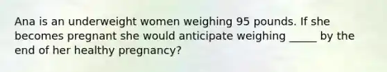 Ana is an underweight women weighing 95 pounds. If she becomes pregnant she would anticipate weighing _____ by the end of her healthy pregnancy?