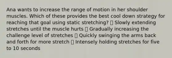 Ana wants to increase the range of motion in her shoulder muscles. Which of these provides the best cool down strategy for reaching that goal using static stretching? ⦁ Slowly extending stretches until the muscle hurts ⦁ Gradually increasing the challenge level of stretches ⦁ Quickly swinging the arms back and forth for more stretch ⦁ Intensely holding stretches for five to 10 seconds