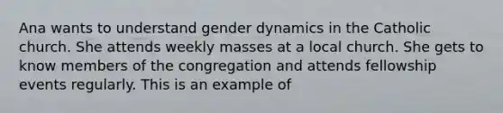 Ana wants to understand gender dynamics in the Catholic church. She attends weekly masses at a local church. She gets to know members of the congregation and attends fellowship events regularly. This is an example of