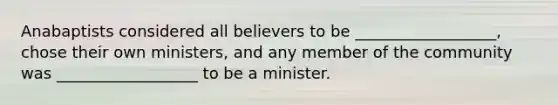 Anabaptists considered all believers to be __________________, chose their own ministers, and any member of the community was __________________ to be a minister.