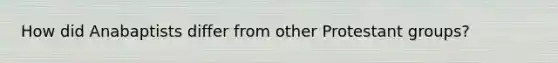 How did Anabaptists differ from other Protestant groups?