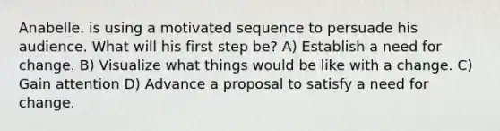 Anabelle. is using a motivated sequence to persuade his audience. What will his first step be? A) Establish a need for change. B) Visualize what things would be like with a change. C) Gain attention D) Advance a proposal to satisfy a need for change.