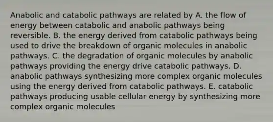 Anabolic and catabolic pathways are related by A. the flow of energy between catabolic and anabolic pathways being reversible. B. the energy derived from catabolic pathways being used to drive the breakdown of <a href='https://www.questionai.com/knowledge/kjUwUacPFG-organic-molecules' class='anchor-knowledge'>organic molecules</a> in anabolic pathways. C. the degradation of organic molecules by anabolic pathways providing the energy drive catabolic pathways. D. anabolic pathways synthesizing more complex organic molecules using the energy derived from catabolic pathways. E. catabolic pathways producing usable cellular energy by synthesizing more complex organic molecules