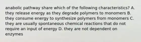 anabolic pathway share which of the following characteristics? A. they release energy as they degrade polymers to monomers B. they consume energy to synthesize polymers from monomers C. they are usually spontaneous chemical reactions that do not require an input of energy D. they are not dependent on enzymes