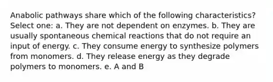 Anabolic pathways share which of the following characteristics? Select one: a. They are not dependent on enzymes. b. They are usually spontaneous chemical reactions that do not require an input of energy. c. They consume energy to synthesize polymers from monomers. d. They release energy as they degrade polymers to monomers. e. A and B