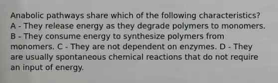 Anabolic pathways share which of the following characteristics? A - They release energy as they degrade polymers to monomers. B - They consume energy to synthesize polymers from monomers. C - They are not dependent on enzymes. D - They are usually spontaneous <a href='https://www.questionai.com/knowledge/kc6NTom4Ep-chemical-reactions' class='anchor-knowledge'>chemical reactions</a> that do not require an input of energy.