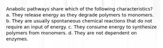 Anabolic pathways share which of the following characteristics? a. They release energy as they degrade polymers to monomers. b. They are usually spontaneous chemical reactions that do not require an input of energy. c. They consume energy to synthesize polymers from monomers. d. They are not dependent on enzymes.