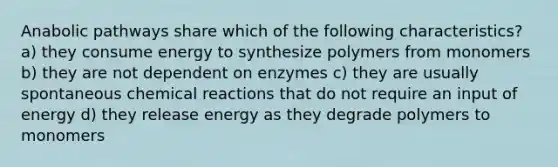 Anabolic pathways share which of the following characteristics? a) they consume energy to synthesize polymers from monomers b) they are not dependent on enzymes c) they are usually spontaneous chemical reactions that do not require an input of energy d) they release energy as they degrade polymers to monomers