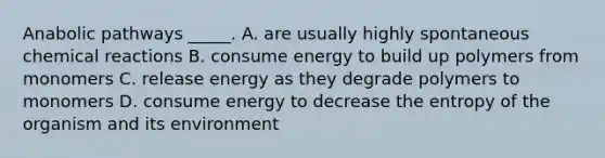 Anabolic pathways _____. A. are usually highly spontaneous chemical reactions B. consume energy to build up polymers from monomers C. release energy as they degrade polymers to monomers D. consume energy to decrease the entropy of the organism and its environment