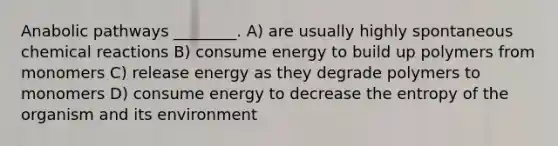 Anabolic pathways ________. A) are usually highly spontaneous chemical reactions B) consume energy to build up polymers from monomers C) release energy as they degrade polymers to monomers D) consume energy to decrease the entropy of the organism and its environment