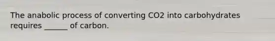 The anabolic process of converting CO2 into carbohydrates requires ______ of carbon.