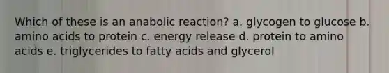 Which of these is an anabolic reaction? a. glycogen to glucose b. amino acids to protein c. energy release d. protein to amino acids e. triglycerides to fatty acids and glycerol