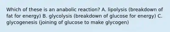 Which of these is an anabolic reaction? A. lipolysis (breakdown of fat for energy) B. glycolysis (breakdown of glucose for energy) C. glycogenesis (joining of glucose to make glycogen)