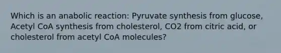 Which is an anabolic reaction: Pyruvate synthesis from glucose, Acetyl CoA synthesis from cholesterol, CO2 from citric acid, or cholesterol from acetyl CoA molecules?