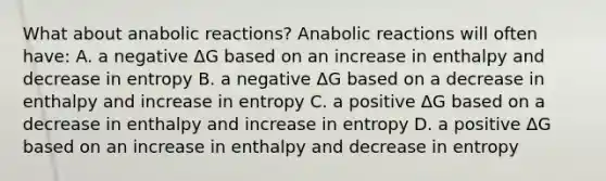 What about anabolic reactions? Anabolic reactions will often have: A. a negative ΔG based on an increase in enthalpy and decrease in entropy B. a negative ΔG based on a decrease in enthalpy and increase in entropy C. a positive ΔG based on a decrease in enthalpy and increase in entropy D. a positive ΔG based on an increase in enthalpy and decrease in entropy