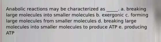 Anabolic reactions may be characterized as _____. a. breaking large molecules into smaller molecules b. exergonic c. forming large molecules from smaller molecules d. breaking large molecules into smaller molecules to produce ATP e. producing ATP