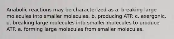 Anabolic reactions may be characterized as a. breaking large molecules into smaller molecules. b. producing ATP. c. exergonic. d. breaking large molecules into smaller molecules to produce ATP. e. forming large molecules from smaller molecules.