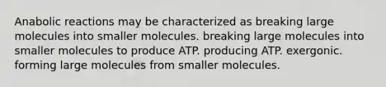 Anabolic reactions may be characterized as breaking large molecules into smaller molecules. breaking large molecules into smaller molecules to produce ATP. producing ATP. exergonic. forming large molecules from smaller molecules.