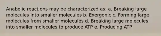 Anabolic reactions may be characterized as: a. Breaking large molecules into smaller molecules b. Exergonic c. Forming large molecules from smaller molecules d. Breaking large molecules into smaller molecules to produce ATP e. Producing ATP