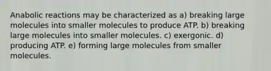 Anabolic reactions may be characterized as a) breaking large molecules into smaller molecules to produce ATP. b) breaking large molecules into smaller molecules. c) exergonic. d) producing ATP. e) forming large molecules from smaller molecules.