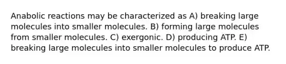 Anabolic reactions may be characterized as A) breaking large molecules into smaller molecules. B) forming large molecules from smaller molecules. C) exergonic. D) producing ATP. E) breaking large molecules into smaller molecules to produce ATP.