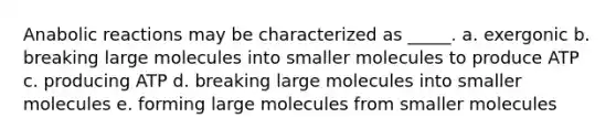 Anabolic reactions may be characterized as _____. a. exergonic b. breaking large molecules into smaller molecules to produce ATP c. producing ATP d. breaking large molecules into smaller molecules e. forming large molecules from smaller molecules