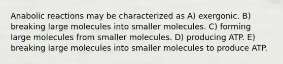 Anabolic reactions may be characterized as A) exergonic. B) breaking large molecules into smaller molecules. C) forming large molecules from smaller molecules. D) producing ATP. E) breaking large molecules into smaller molecules to produce ATP.