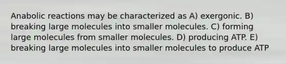 Anabolic reactions may be characterized as A) exergonic. B) breaking large molecules into smaller molecules. C) forming large molecules from smaller molecules. D) producing ATP. E) breaking large molecules into smaller molecules to produce ATP