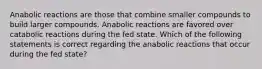 Anabolic reactions are those that combine smaller compounds to build larger compounds. Anabolic reactions are favored over catabolic reactions during the fed state. Which of the following statements is correct regarding the anabolic reactions that occur during the fed state?