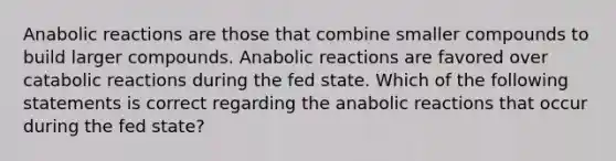 Anabolic reactions are those that combine smaller compounds to build larger compounds. Anabolic reactions are favored over catabolic reactions during the fed state. Which of the following statements is correct regarding the anabolic reactions that occur during the fed state?