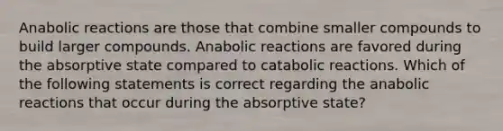 Anabolic reactions are those that combine smaller compounds to build larger compounds. Anabolic reactions are favored during the absorptive state compared to catabolic reactions. Which of the following statements is correct regarding the anabolic reactions that occur during the absorptive state?