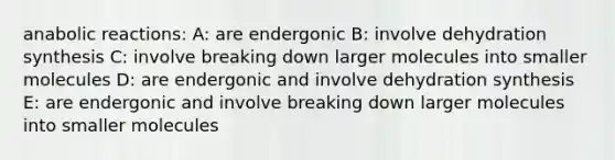 anabolic reactions: A: are endergonic B: involve dehydration synthesis C: involve breaking down larger molecules into smaller molecules D: are endergonic and involve dehydration synthesis E: are endergonic and involve breaking down larger molecules into smaller molecules