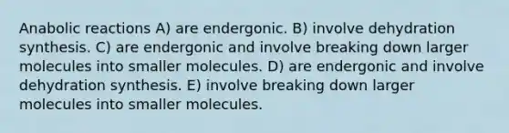 Anabolic reactions A) are endergonic. B) involve dehydration synthesis. C) are endergonic and involve breaking down larger molecules into smaller molecules. D) are endergonic and involve dehydration synthesis. E) involve breaking down larger molecules into smaller molecules.