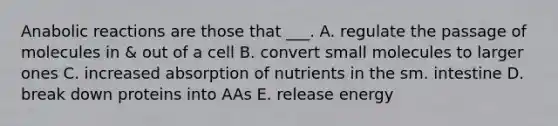 Anabolic reactions are those that ___. A. regulate the passage of molecules in & out of a cell B. convert small molecules to larger ones C. increased absorption of nutrients in the sm. intestine D. break down proteins into AAs E. release energy