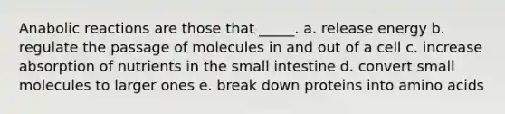 Anabolic reactions are those that _____. a. release energy b. regulate the passage of molecules in and out of a cell c. increase absorption of nutrients in the small intestine d. convert small molecules to larger ones e. break down proteins into amino acids