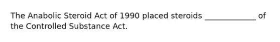 The Anabolic Steroid Act of 1990 placed steroids _____________ of the Controlled Substance Act.