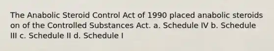 The Anabolic Steroid Control Act of 1990 placed anabolic steroids on of the Controlled Substances Act. a. Schedule IV b. Schedule III с. Schedule II d. Schedule I