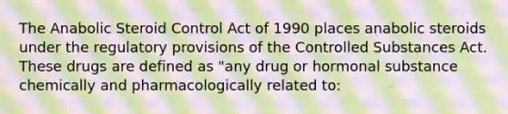 The Anabolic Steroid Control Act of 1990 places anabolic steroids under the regulatory provisions of the Controlled Substances Act. These drugs are defined as "any drug or hormonal substance chemically and pharmacologically related to: