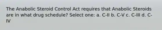 The Anabolic Steroid Control Act requires that Anabolic Steroids are in what drug schedule? Select one: a. C-II b. C-V c. C-III d. C-IV