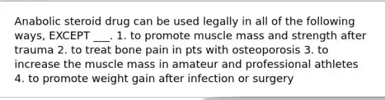 Anabolic steroid drug can be used legally in all of the following ways, EXCEPT ___. 1. to promote muscle mass and strength after trauma 2. to treat bone pain in pts with osteoporosis 3. to increase the muscle mass in amateur and professional athletes 4. to promote weight gain after infection or surgery